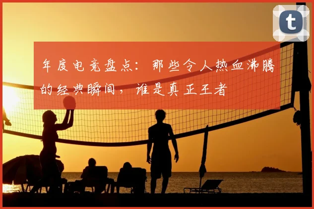 年度电竞盘点:那些令人热血沸腾的经典瞬间,谁是真正王者