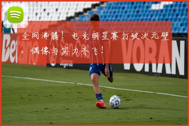 全网沸腾!电竞明星赛打破次元壁,偶像与实力齐飞!