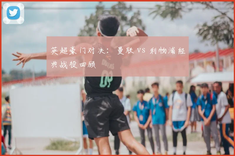 英超豪门对决：曼联 vs 利物浦经典战役回顾